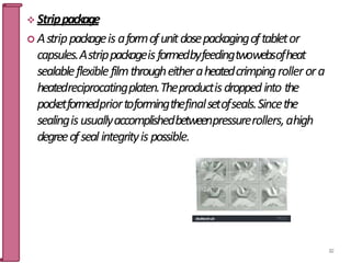  Strippackage
 Astrippackageis aformofunitdosepackagingoftabletor
capsules.Astrippackageisformedbyfeedingtwowebsofheat
sealableflexiblefilmthrougheitheraheatedcrimpingrollerora
heatedreciprocatingplaten.Theproductisdroppedinto the
pocketformedpriortoformingthefinalsetofseals.Sincethe
sealingisusuallyaccomplishedbetweenpressurerollers,ahigh
degreeofseal integrityis possible.
82
 