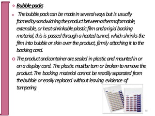  Bubblepacks
 Thebubblepackcan bemadeinseveralwaysbutisusually
formedbysandwichingtheproductbetweenathermoformable,
extensible,orheat-shrinkableplasticfilmandarigidbacking
material,thisis passedthroughaheatedtunnel,whichshrinksthe
filmintobubbleorskinovertheproduct,firmlyattachingittothe
backingcard.
 Theproductandcontaineraresealed inplasticandmountedinor
onadisplaycard.Theplasticmustbetornorbrokentoremovethe
product.The backing material cannotbereadilyseparated from
thebubble oreasilyreplaced withoutleaving evidence of
tampering
83
 