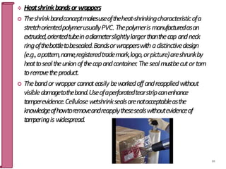  Heatshrinkbandsor w
rappers
 Theshrinkbandconceptmakesuseoftheheat-shrinkingcharacteristicofa
stretchorientedpolymerusuallyPVC. Thepolymerismanufacturedasan
extruded,orientedtubeinadiameterslightlylargerthanthecap andneck
ringofthebottletobesealed.Bandsorwrapperswithadistinctivedesign
(e.g.,apattern,name,registeredtrademark,logo,orpicture)areshrunkby
heattosealtheunionofthecapandcontainer.Thesealmustbecutortorn
torem
ovetheproduct.
 Thebandorwrappercannoteasily beworkedoffandreappliedwithout
visibledamagetotheband.Useofaperforatedtearstripcanenhance
tamperevidence.Cellulosewetshrinksealsarenotacceptableasthe
knowledgeofhowtoremoveandreapplythesesealswithoutevidenceof
tam
peringis widespread.
84
 