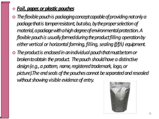  Foil, paper,orplasticpouches
 Theflexiblepouchispackagingconceptcapableofprovidingnotonlya
packagethatistamperresistant,butalso,bytheproperselectionof
material,apackagewithahighdegreeofenvironmentalprotection.A
flexiblepouchisusuallyformedduringtheproductfillingoperationby
eithervertical orhorizontalforming,filling,sealing(f/f/s) equipment.
 Theproductisenclosedinanindividualpouchthatmustbetornor
brokentoobtain theproduct. Thepouchshouldhaveadistinctive
design(e.g.,apattern, name,registeredtrademark,logo,or
picture).Theendsealsofthepouchescannotbeseparatedandresealed
withoutshowingvisibleevidenceofentry.
85
 