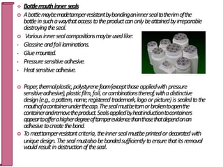  Bottlemouthinner seals
 Abottlemaybemadetamper-resistantbybondinganinnersealtotherimofthe
bottleinsuchawaythataccesstotheproductcanonlybeattainedbyirreparable
destroyingtheseal.
 Variousinnersealcompositionsmaybeusedlike:
• Glassineandfoillaminations.
• Gluem
ounted.
• Pressuresensitiveadhesive.
• Heatsensitiveadhesive.
 Paper,thermalplastic,polystyrenefoam(exceptthoseappliedwithpressure
sensitiveadhesive),plasticfilm,foil,orcombinationsthereof,withadistinctive
design(e.g.,apattern,name,registeredtrademark,logoorpicture)is sealedtothe
mouthofacontainerunderthecap.Thesealmustbetornorbrokentoopenthe
containerandremovetheproduct.Sealsappliedbyheatinductiontocontainers
appeartoofferahigherdegreeoftamperevidencethanthosethatdependonan
adhesivetocreatethebond.
 Tomeettamper-resistantcriteria,theinnersealmustbeprintedordecoratedwith
uniquedesign.Thesealmustalsobebondedsufficientlytoensurethatitsremoval
wouldresultindestructionoftheseal. 66
 