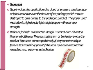  Tapeseals
 Tapeinvolvestheapplicationofagluedorpressuresensitivetape
orlabelaroundorovertheclosureofthepackage,whichmustbe
destroyedtogainaccesstothepackagedproduct.Thepaperused
mostoftenishighdensitylightweightpaperswithpoor tear
strength.
 Paperorfoilwithadistinctive design issealed over allcarton
flapsorabottlecap.Thesealmustbetornorbrokentoremovethe
productTapesealsareacceptableonlyiftheycontainaunique
featurethatmakesitapparentifthesealshavebeenremovedand
reapplied, e.g., apermanentadhesive.
87
 