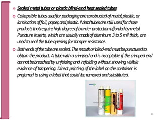  Sealedmetaltubesorplasticblind-endheatsealedtubes
 Collapsibletubesusedforpackagingareconstructedofmetal,plastic,or
laminationoffoil,paper,andplastic.Metaltubesarestillusedforthose
productsthatrequirehighdegreeofbarrierprotectionaffordedbymetal.
Punctureinserts,whichareusuallymadeofaluminum3to5milthick,are
usedtosealthetubeopeningfortamperresistance.
 Bothendsofthetubearesealed.Themouthorblind-endmustbepuncturedto
obtaintheproduct.Atubewithacrimpedendis acceptableif thecrimpedend
cannotbebreachedbyunfoldingandrefoldingwithoutshowingvisible
evidenceoftam
pering. Directprintingofthelabel onthecontainer is
preferredtousingalabelthatcouldberemovedandsubstituted.
89
 