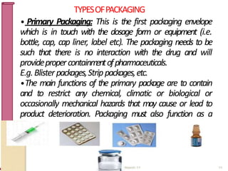TYPESOFPACKAGING
• Primary Packaging: This is the first packaging envelope
which is in touch with the dosage form or equipment (i.e.
bottle, cap, cap liner, label etc). The packaging needs to be
such that there is no interaction with the drug and will
providepropercontainm
entofpharmaceuticals.
E.g.Blister packages,Strippackages,etc.
•The main functions of the primary package are to contain
and to restrict any chemical, climatic or biological or
occasionally mechanical hazards that may cause or lead to
product deterioration. Packaging must also function as a
m
eansofdrugadministrations.
9
 