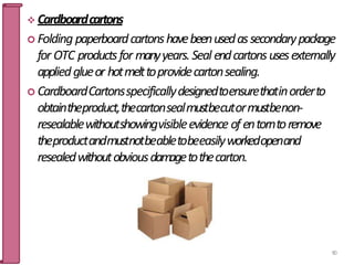  Cardboardcartons
 Folding paperboardcartonshavebeenusedassecondarypackage
for OTC productsfor manyyears. Seal endcartonsusesexternally
appliedglueor hotmelttoprovidecartonsealing.
 CardboardCartonsspecificallydesignedtoensurethatinorderto
obtaintheproduct,thecartonsealmustbecutormustbenon-
resealablewithoutshowingvisibleevidence of entorntoremove
theproductandmustnotbeabletobeeasilyworkedopenand
resealedwithoutobviousdamagetothecarton.
90
 