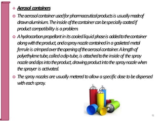  Aerosol containers
 Theaerosolcontainerusedforpharmaceuticalproductsisusuallymadeof
drawnaluminium.Theinsideofthecontainercanbespeciallycoatedif
productcompatibilityis aproblem.
 Ahydrocarbonpropellantinitscooledliquidphaseisaddedtothecontainer
alongwiththeproduct,andaspraynozzlecontainedinagasketedmetal
ferruleiscrimpedovertheopeningoftheaerosolcontainer.Alengthof
polyethylenetube,calledadip-tube,isattachedtotheinsideof thespray
nozzleanddipsintotheproduct,drawingproductintothespraynozzlewhen
thesprayer is activated.
 Thespraynozzlesareusuallymeteredtoallowaspecificdosetobedispersed
witheachspray.
91
 