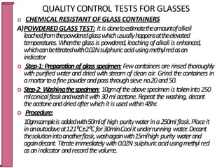QUALITY CONTROL TESTS FOR GLASSES
1) CHEMICAL RESISTANT OF GLASS CONTAINERS
A)POWDEREDGLASS TEST: Itisdonetoestimatetheamountofalkali
leachedfromthepowderedglasswhichusuallyhappensattheelevated
temperatures.Whentheglassis powdered,leachingofalkaliis enhanced,
whichcanbetitratedwith0.02Nsulphuricacidusingmethylredasan
indicator
 Step-1:Preparationofglassspecimen:Fewcontainersarerinsed thoroughly
withpurified wateranddried withstreamof cleanair. Grind thecontainers in
amortartoafinepowderandpassthroughsieveno.20and50.
 Step-2: W
ashingthespecimen: 10gmoftheabovespecimenis takeninto250
mlconicalflaskandwashitwith30mlacetone.Repeatthewashing, decant
theacetoneanddriedafterwhichitis usedwithin48hr.
 Procedure:
10gmsampleisaddedwith50mlof high puritywaterina250mlflask.Placeit
inanautoclaveat121⁰C±2⁰Cfor30min.Coolitunderrunning water.Decant
thesolutionintoanotherflask,washagainwith15mlhigh purity waterand
againdecant.Titrateimmediatelywith0.02N sulphuricacidusingmethylr7
e2
d
asanindicator andrecordthevolume.
 