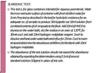 3)ARSENIC TEST:
 Thistestis forglasscontainersintendedforaqueousparenterals.Wash
theinnerandoutersurfaceofcontainerwithfreshdistilledwaterfor
5min.Preptestasdescribedinthetestforhydrolyticresistanceforan
adequateno.ofsamplestoproduce50ml.pipetteout10mlsolutionfrom
combinedcontentsofallampoulestotheflask.Add10mlofHNO3to
drynessonthewaterbath,drytheresidueinanovenat130⁰Cfor
30mincool andadd10mlhydrogenmolybdatereagent.Swirlto
dissolveandheatunderwaterbathandrefluxfor25min.Cooltoroom
tempanddeterminetheabsorbanceat840nm.Dotheblankwith10ml
hydrogenmolybdate.
 Theabsorbanceofthetestsolutionshouldnotexceedtheabsorbance
obtainedbyrepeatingthedeterminationusing0.1mlofarsenic
standardsolution(10ppm)inplaceoftestsoln.
79
 