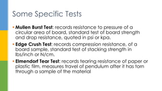  Mullen Burst Test: records resistance to pressure of a
circular area of board, standard test of board strength
and drop resistance, quoted in psi or kpa.
 Edge Crush Test: records compression resistance, of a
board sample, standard test of stacking strength in
lbs/inch or N/cm.
 Elmendorf Tear Test: records tearing resistance of paper or
plastic film, measures travel of pendulum after it has torn
through a sample of the material
Some Specific Tests
 