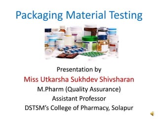 Packaging Material Testing
Presentation by
Miss Utkarsha Sukhdev Shivsharan
M.Pharm (Quality Assurance)
Assistant Professor
DSTSM’s College of Pharmacy, Solapur
 