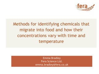 Methods for identifying chemicals that
migrate into food and how their
concentrations vary with time and
temperature
Emma Bradley
Fera Science Ltd.
emma.bradley@fera.co.uk
 