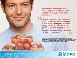 It’s the natural selection for fresh
food packaging. Better for the planet,
so better for you, your family and
business too.



“
“Did you know that if you convert just
500,000 medium sized deli containers
to ones made with Ingeo™ the fossil
energy savings is equivalent to 5,400
gallons of gasoline, and greenhouse
gas savings are equivalent to driving a



                                                                  ”
car over 122,000 miles?”


These benefits are provided as an example and are based on the eco-profile of
NatureWorks® and available data on PET. Assumes replacement of a 30 gram PET deli
container, with an equal weight Ingeo™ with no changes in the eco-footprint associated
with the downstream processing from polymer to finished container.
 