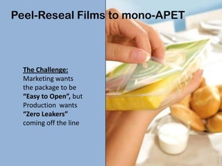 Peel-Reseal Films to mono-APET



  The Challenge:
  Marketing wants
  the package to be
  “Easy to Open”, but
  Production wants
  “Zero Leakers”
  coming off the line
 