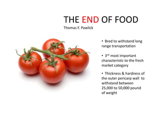 THE END OF FOOD
Thomas F. Pawlick


                    • Bred to withstand long
                    range transportation

                    • 3rd most important
                    characteristic to the fresh
                    market category

                    • Thickness & hardness of
                    the outer pericarp wall to
                    withstand between
                    25,000 to 50,000 pound
                    of weight
 