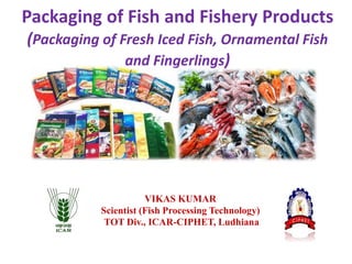 Packaging of Fish and Fishery Products
(Packaging of Fresh Iced Fish, Ornamental Fish
and Fingerlings)
VIKAS KUMAR
Scientist (Fish Processing Technology)
TOT Div., ICAR-CIPHET, Ludhiana
 