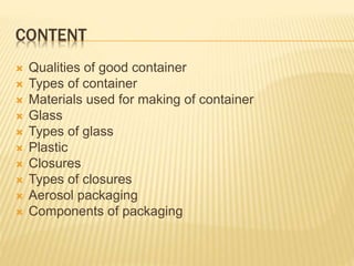 CONTENT
 Qualities of good container
 Types of container
 Materials used for making of container
 Glass
 Types of glass
 Plastic
 Closures
 Types of closures
 Aerosol packaging
 Components of packaging
 