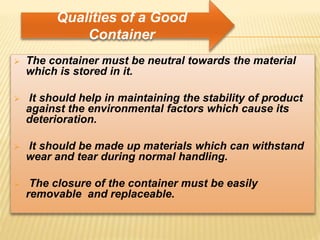  The container must be neutral towards the material
which is stored in it.
 It should help in maintaining the stability of product
against the environmental factors which cause its
deterioration.
 It should be made up materials which can withstand
wear and tear during normal handling.
 The closure of the container must be easily
removable and replaceable.
Qualities of a Good
Container
 
