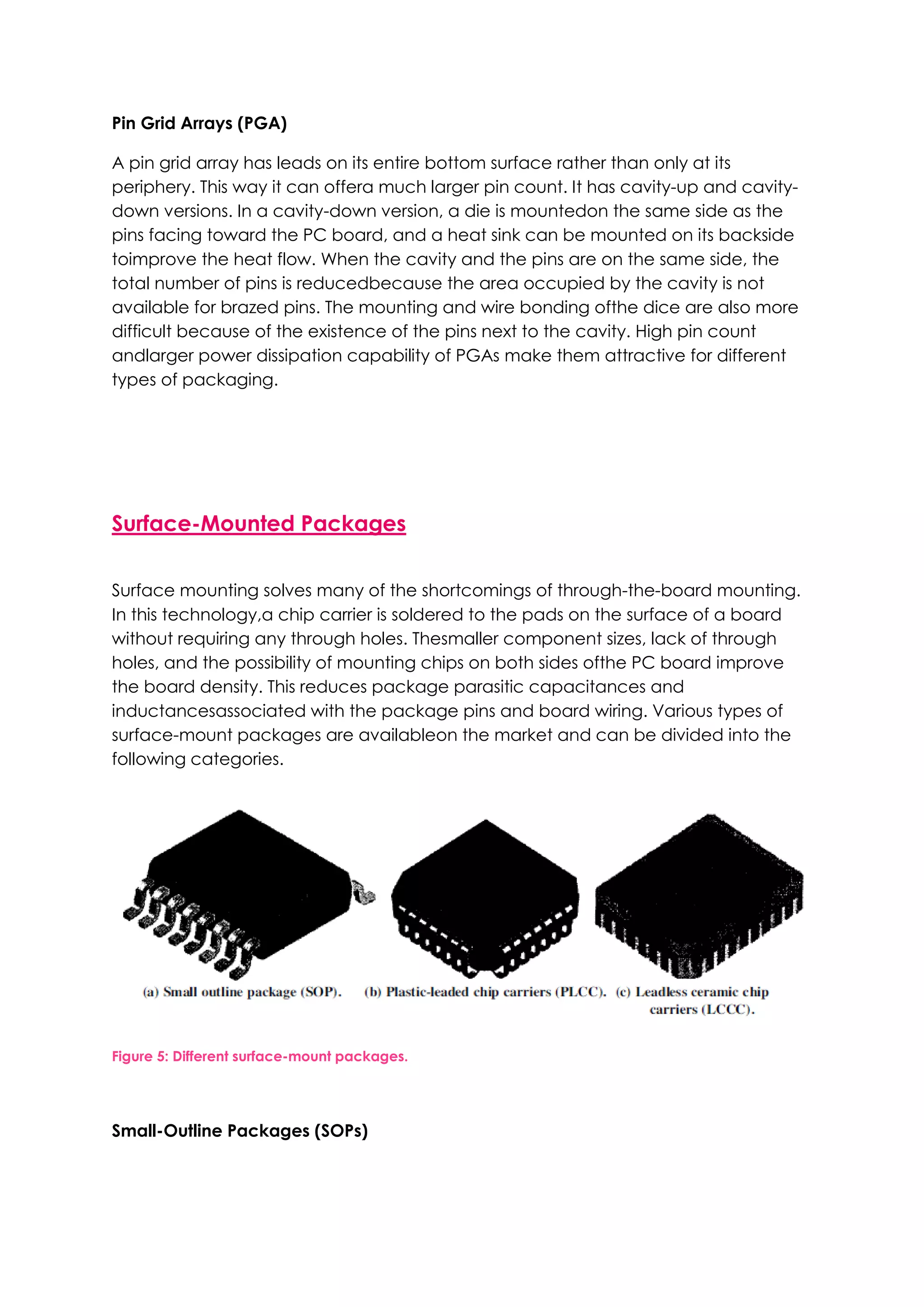Pin Grid Arrays (PGA)

A pin grid array has leads on its entire bottom surface rather than only at its
periphery. This way it can offera much larger pin count. It has cavity-up and cavity-
down versions. In a cavity-down version, a die is mountedon the same side as the
pins facing toward the PC board, and a heat sink can be mounted on its backside
toimprove the heat flow. When the cavity and the pins are on the same side, the
total number of pins is reducedbecause the area occupied by the cavity is not
available for brazed pins. The mounting and wire bonding ofthe dice are also more
difficult because of the existence of the pins next to the cavity. High pin count
andlarger power dissipation capability of PGAs make them attractive for different
types of packaging.




Surface-Mounted Packages

Surface mounting solves many of the shortcomings of through-the-board mounting.
In this technology,a chip carrier is soldered to the pads on the surface of a board
without requiring any through holes. Thesmaller component sizes, lack of through
holes, and the possibility of mounting chips on both sides ofthe PC board improve
the board density. This reduces package parasitic capacitances and
inductancesassociated with the package pins and board wiring. Various types of
surface-mount packages are availableon the market and can be divided into the
following categories.




Figure 5: Different surface-mount packages.




Small-Outline Packages (SOPs)
 