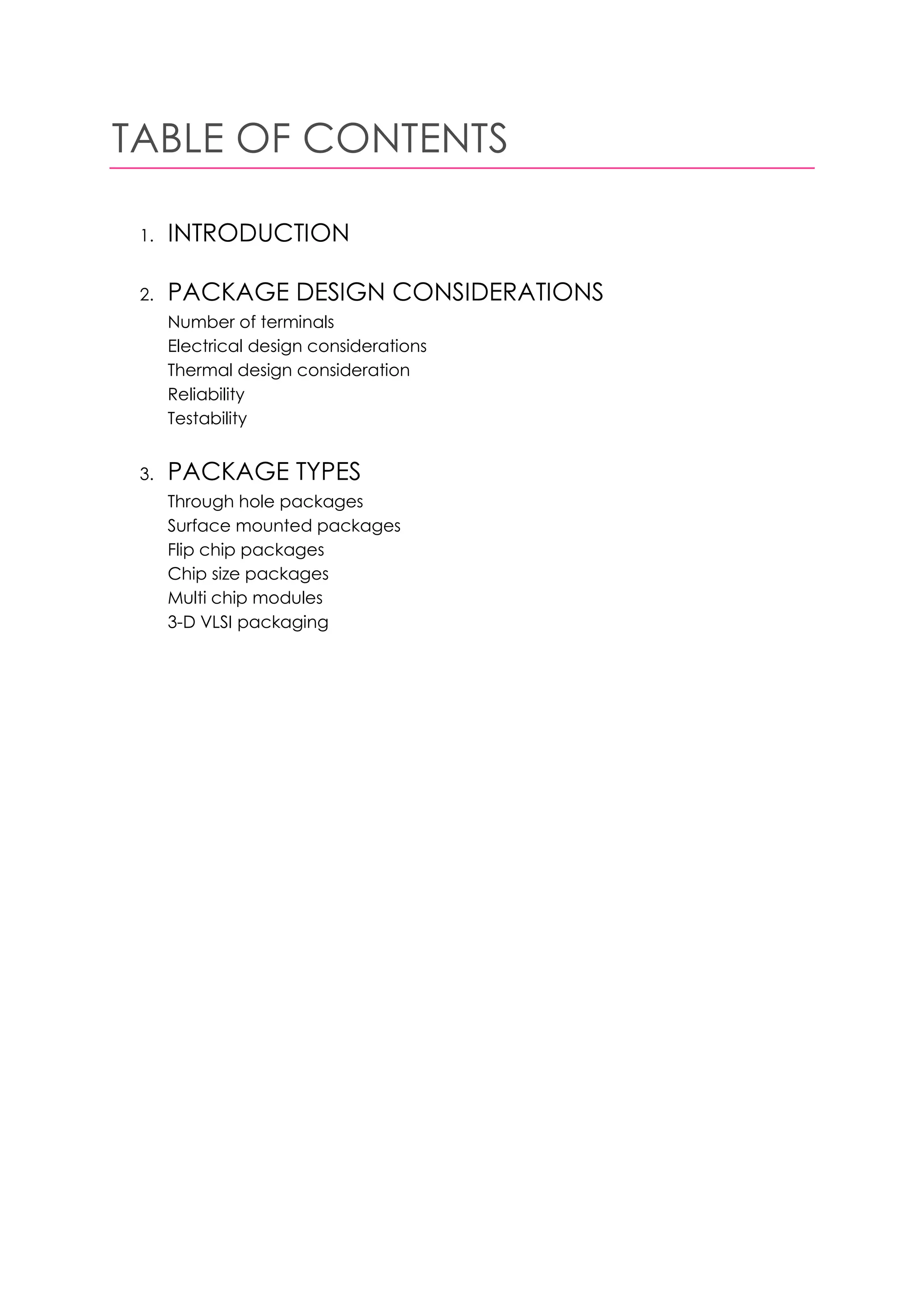 TABLE OF CONTENTS

 1.   INTRODUCTION

 2.   PACKAGE DESIGN CONSIDERATIONS
      Number of terminals
      Electrical design considerations
      Thermal design consideration
      Reliability
      Testability


 3.   PACKAGE TYPES
      Through hole packages
      Surface mounted packages
      Flip chip packages
      Chip size packages
      Multi chip modules
      3-D VLSI packaging
 