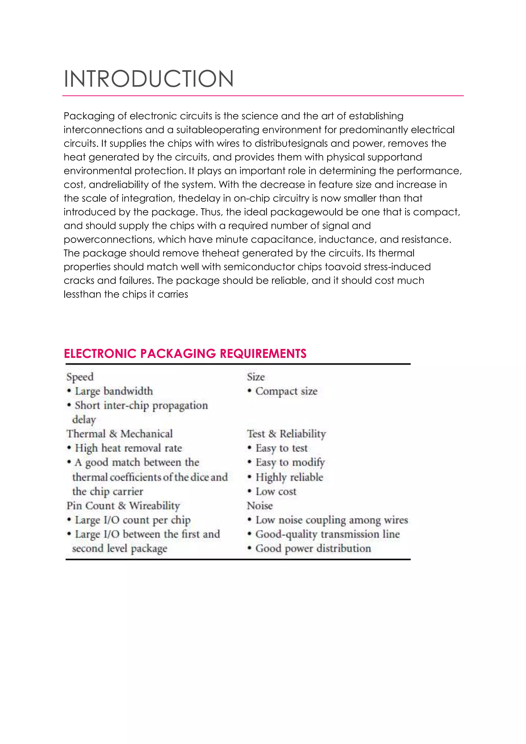 INTRODUCTION
Packaging of electronic circuits is the science and the art of establishing
interconnections and a suitableoperating environment for predominantly electrical
circuits. It supplies the chips with wires to distributesignals and power, removes the
heat generated by the circuits, and provides them with physical supportand
environmental protection. It plays an important role in determining the performance,
cost, andreliability of the system. With the decrease in feature size and increase in
the scale of integration, thedelay in on-chip circuitry is now smaller than that
introduced by the package. Thus, the ideal packagewould be one that is compact,
and should supply the chips with a required number of signal and
powerconnections, which have minute capacitance, inductance, and resistance.
The package should remove theheat generated by the circuits. Its thermal
properties should match well with semiconductor chips toavoid stress-induced
cracks and failures. The package should be reliable, and it should cost much
lessthan the chips it carries




ELECTRONIC PACKAGING REQUIREMENTS
 