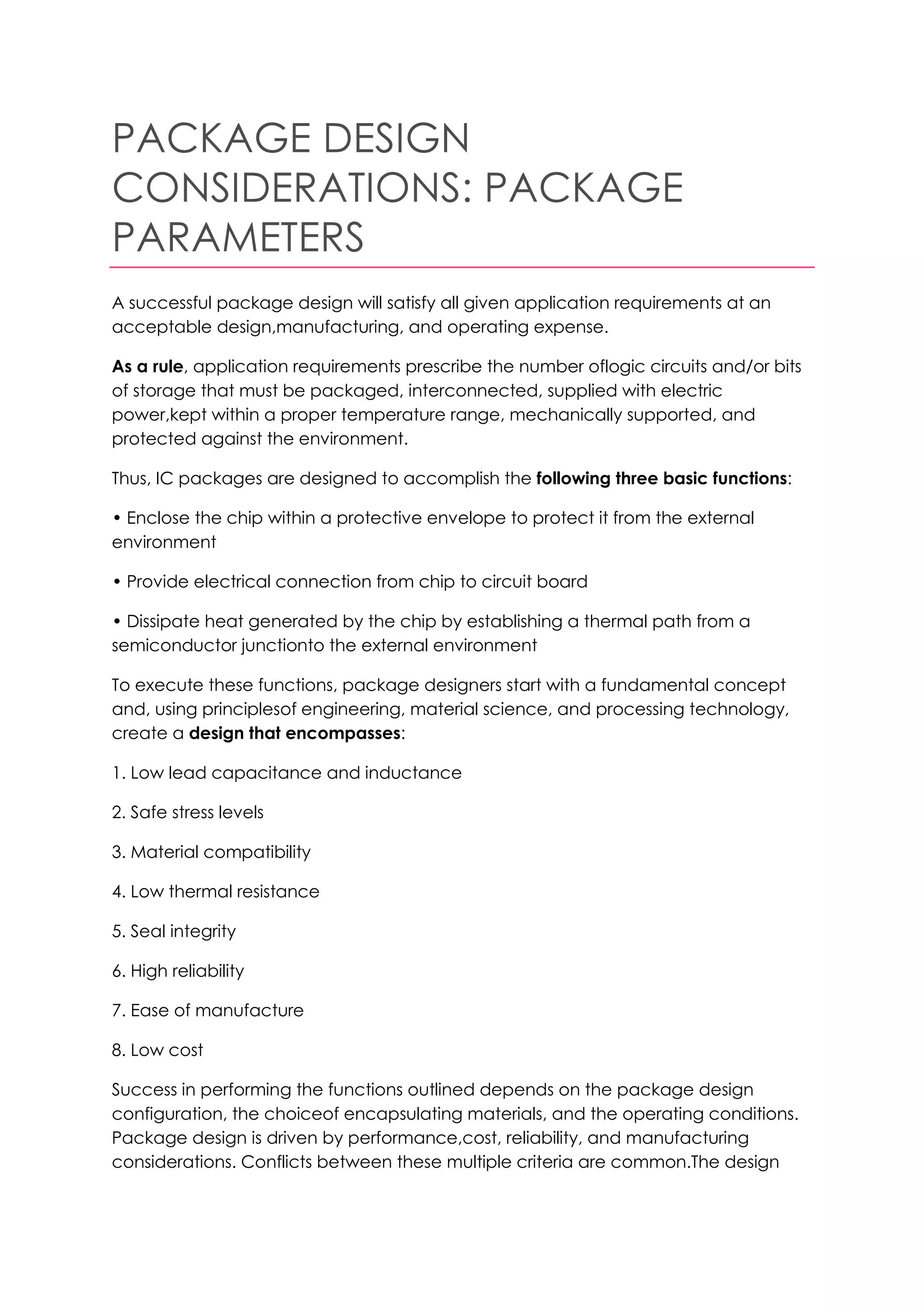 PACKAGE DESIGN
CONSIDERATIONS: PACKAGE
PARAMETERS
A successful package design will satisfy all given application requirements at an
acceptable design,manufacturing, and operating expense.

As a rule, application requirements prescribe the number oflogic circuits and/or bits
of storage that must be packaged, interconnected, supplied with electric
power,kept within a proper temperature range, mechanically supported, and
protected against the environment.

Thus, IC packages are designed to accomplish the following three basic functions:

• Enclose the chip within a protective envelope to protect it from the external
environment

• Provide electrical connection from chip to circuit board

• Dissipate heat generated by the chip by establishing a thermal path from a
semiconductor junctionto the external environment

To execute these functions, package designers start with a fundamental concept
and, using principlesof engineering, material science, and processing technology,
create a design that encompasses:

1. Low lead capacitance and inductance

2. Safe stress levels

3. Material compatibility

4. Low thermal resistance

5. Seal integrity

6. High reliability

7. Ease of manufacture

8. Low cost

Success in performing the functions outlined depends on the package design
configuration, the choiceof encapsulating materials, and the operating conditions.
Package design is driven by performance,cost, reliability, and manufacturing
considerations. Conflicts between these multiple criteria are common.The design
 