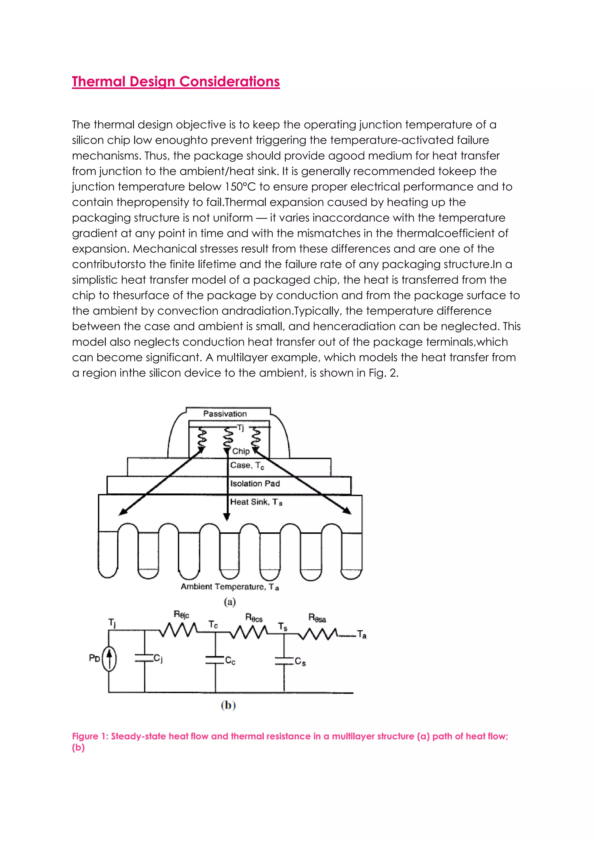Thermal Design Considerations


The thermal design objective is to keep the operating junction temperature of a
silicon chip low enoughto prevent triggering the temperature-activated failure
mechanisms. Thus, the package should provide agood medium for heat transfer
from junction to the ambient/heat sink. It is generally recommended tokeep the
junction temperature below 150°C to ensure proper electrical performance and to
contain thepropensity to fail.Thermal expansion caused by heating up the
packaging structure is not uniform — it varies inaccordance with the temperature
gradient at any point in time and with the mismatches in the thermalcoefficient of
expansion. Mechanical stresses result from these differences and are one of the
contributorsto the finite lifetime and the failure rate of any packaging structure.In a
simplistic heat transfer model of a packaged chip, the heat is transferred from the
chip to thesurface of the package by conduction and from the package surface to
the ambient by convection andradiation.Typically, the temperature difference
between the case and ambient is small, and henceradiation can be neglected. This
model also neglects conduction heat transfer out of the package terminals,which
can become significant. A multilayer example, which models the heat transfer from
a region inthe silicon device to the ambient, is shown in Fig. 2.




Figure 1: Steady-state heat flow and thermal resistance in a multilayer structure (a) path of heat flow;
(b)
 