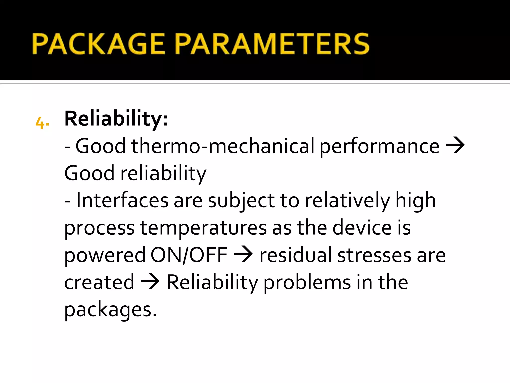 4.   Reliability:
     - Good thermo-mechanical performance 
     Good reliability
     - Interfaces are subject to relatively high
     process temperatures as the device is
     powered ON/OFF  residual stresses are
     created  Reliability problems in the
     packages.
 