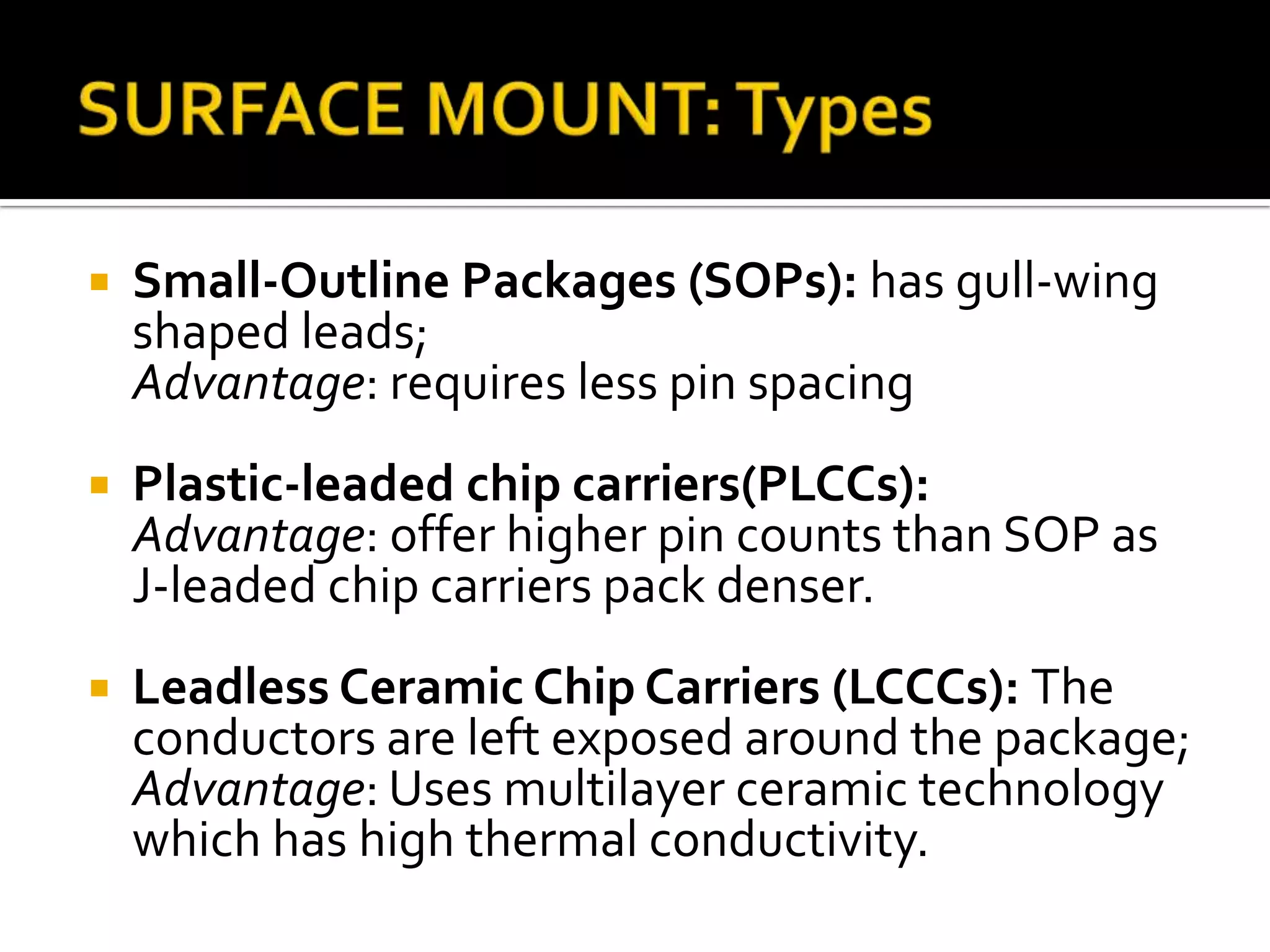   Small-Outline Packages (SOPs): has gull-wing
    shaped leads;
    Advantage: requires less pin spacing
   Plastic-leaded chip carriers(PLCCs):
    Advantage: offer higher pin counts than SOP as
    J-leaded chip carriers pack denser.
   Leadless Ceramic Chip Carriers (LCCCs): The
    conductors are left exposed around the package;
    Advantage: Uses multilayer ceramic technology
    which has high thermal conductivity.
 