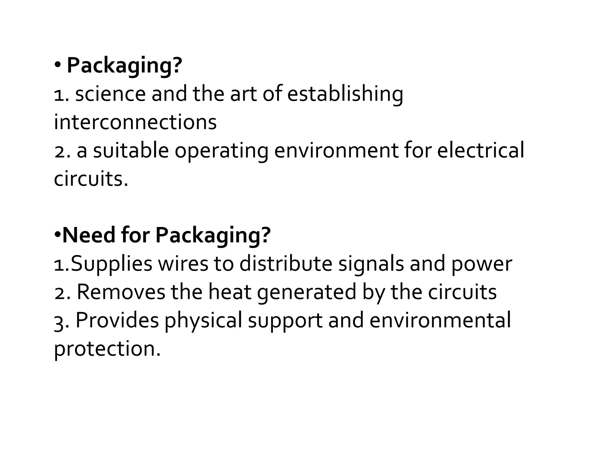 • Packaging?
1. science and the art of establishing
interconnections
2. a suitable operating environment for electrical
circuits.

•Need for Packaging?
1.Supplies wires to distribute signals and power
2. Removes the heat generated by the circuits
3. Provides physical support and environmental
protection.
 
