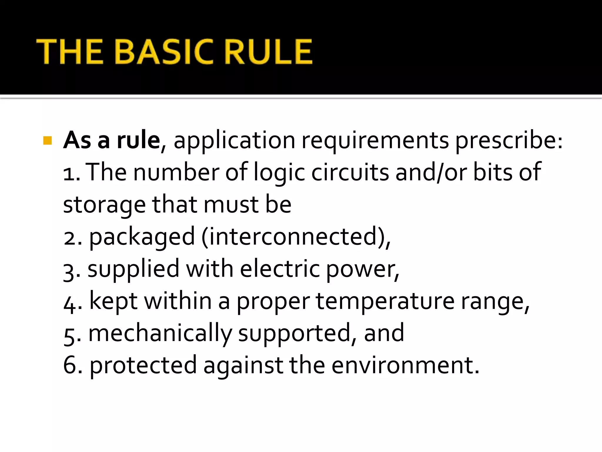    As a rule, application requirements prescribe:
    1. The number of logic circuits and/or bits of
    storage that must be
    2. packaged (interconnected),
    3. supplied with electric power,
    4. kept within a proper temperature range,
    5. mechanically supported, and
    6. protected against the environment.
 