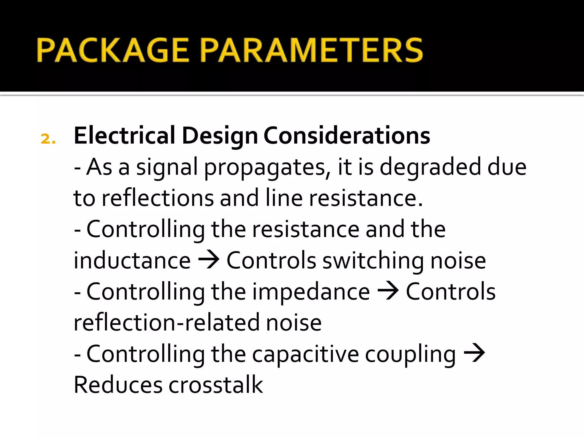 2.   Electrical Design Considerations
     - As a signal propagates, it is degraded due
     to reflections and line resistance.
     - Controlling the resistance and the
     inductance  Controls switching noise
     - Controlling the impedance  Controls
     reflection-related noise
     - Controlling the capacitive coupling 
     Reduces crosstalk
 