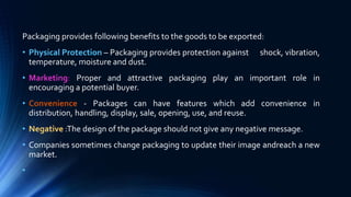 Packaging provides following benefits to the goods to be exported:
• Physical Protection – Packaging provides protection against shock, vibration,
temperature, moisture and dust.
• Marketing: Proper and attractive packaging play an important role in
encouraging a potential buyer.
• Convenience - Packages can have features which add convenience in
distribution, handling, display, sale, opening, use, and reuse.
• Negative :The design of the package should not give any negative message.
• Companies sometimes change packaging to update their image andreach a new
market.
•
 