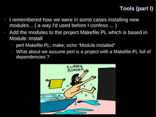 Tools (part I)
•   I remembered how we were in some cases installing new
    modules... ( a way I'd used before I confess ... )
•   Add the modules to the project Makefile.PL which is based in
    Module::Install
    •   perl Makefile.PL; make; echo “Module installed”
    •   What about we assume perl is a project with a Makefile.PL full of
        dependencies ?
 