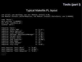 Tools (part I)

                              Typical Makefile.PL layout
use strict; use warnings; use inc::Module::Install 0.98;
use Module::Install::AuthorRequires; use Module::Install::ExtraTests; use 5.008003;

name 'Moose';
perl_version '5.008003';
all_from 'lib/Moose.pm';
license 'perl';

requires   'Carp';
requires   'Class::MOP'                    =>   '1.11';
requires   'Data::OptList'                 =>   '0';
requires   'List::MoreUtils'               =>   '0.12';
requires   'Package::DeprecationManager'   =>   '0.10';
requires   'Params::Util'                  =>   '1.00';
requires   'Scalar::Util'                  =>   '1.19';
requires   'Sub::Exporter'                 =>   '0.980';
requires   'Sub::Name'                     =>   '0';
requires   'Task::Weaken'                  =>   '0';
requires   'Try::Tiny'                     =>   '0.02';

test_requires 'Test::More'     => '0.88';
test_requires 'Test::Fatal'    => '0.001';
test_requires 'Test::Requires' => '0.05';
......
.....
 