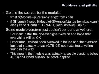 Problems and pitfalls
•   Getting the sources for the modules
    •   wget ${Module}-${Version}.tar.gz from cpan
    •   if (!$found) { wget ${Module}-${Version}.tar.gz from backpan }
        else { echo "Damn it, GRRRR, $#$%#$%/#$%#$ " }
•   Some module versions just couldn't be found anywhere.
    •   Solution: Install the closest higher version and hope that
        everything will be OK
    •   Other modules had been tweaked in house and their version
        bumped manually to say (0.78_02) not matching anything
        found in the wild
    •   This meant, the module was actually a couple versions below
        (0.78) and it had a in-house patch applied.
 