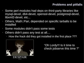 Problems and pitfalls
•   Some perl modules had deps on third-party libraries like
    mysql-devel, db4-devel, openssl-devel, postgresql-devel,
    libxml2-devel, etc...
•   Others, Math::Pari, depended on specific tarballs to be
    installed
•   Some modules didn't pass some tests
•   Others didn't pass any test at all....
    •   How the frack did they got installed in the first place ???


                                      “Oh Lordy!!! Is it time to
                                      check jobserve this time ?”
 