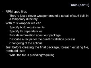 Tools (part II)
•   RPM spec files
    •   They're just a clever wrapper around a tarball of stuff built in
        a temporary directory
•   With this wrapper we can
    •   Specify build requirements
    •   Specify lib dependencies
    •   Provide information about our package
    •   Describe a recipe for the build/installation process
    •   Changelog of the actions
•   Just before creating the final package, foreach existing file,
    rpmbuild lists:
    •   What the file is providing/requiring
 