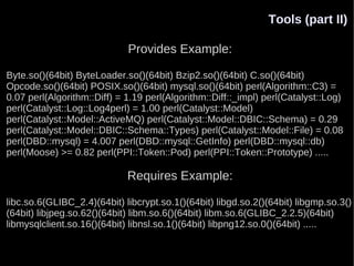 Tools (part II)

                             Provides Example:

Byte.so()(64bit) ByteLoader.so()(64bit) Bzip2.so()(64bit) C.so()(64bit)
Opcode.so()(64bit) POSIX.so()(64bit) mysql.so()(64bit) perl(Algorithm::C3) =
0.07 perl(Algorithm::Diff) = 1.19 perl(Algorithm::Diff::_impl) perl(Catalyst::Log)
perl(Catalyst::Log::Log4perl) = 1.00 perl(Catalyst::Model)
perl(Catalyst::Model::ActiveMQ) perl(Catalyst::Model::DBIC::Schema) = 0.29
perl(Catalyst::Model::DBIC::Schema::Types) perl(Catalyst::Model::File) = 0.08
perl(DBD::mysql) = 4.007 perl(DBD::mysql::GetInfo) perl(DBD::mysql::db)
perl(Moose) >= 0.82 perl(PPI::Token::Pod) perl(PPI::Token::Prototype) .....

                             Requires Example:

libc.so.6(GLIBC_2.4)(64bit) libcrypt.so.1()(64bit) libgd.so.2()(64bit) libgmp.so.3()
(64bit) libjpeg.so.62()(64bit) libm.so.6()(64bit) libm.so.6(GLIBC_2.2.5)(64bit)
libmysqlclient.so.16()(64bit) libnsl.so.1()(64bit) libpng12.so.0()(64bit) .....
 