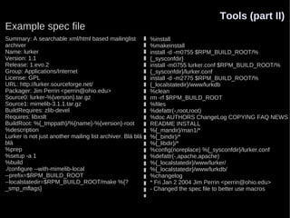 Tools (part II)
Example spec file
Summary: A searchable xml/html based mailinglist            %install
archiver                                                    %makeinstall
Name: lurker                                                install -d -m0755 $RPM_BUILD_ROOT/%
Version: 1.1                                                {_sysconfdir}
Release: 1.evo.2                                            install -m0755 lurker.conf $RPM_BUILD_ROOT/%
Group: Applications/Internet                                {_sysconfdir}/lurker.conf
License: GPL                                                install -d -m2775 $RPM_BUILD_ROOT/%
URL: http://lurker.sourceforge.net/                         {_localstatedir}/www/lurkdb
Packager: Jim Perrin <perrin@ohio.edu>                      %clean
Source0: lurker-%{version}.tar.gz                           rm -rf $RPM_BUILD_ROOT
Source1: mimelib-3.1.1.tar.gz                               %files
BuildRequires: zlib-devel                                   %defattr(-,root,root)
Requires: libxslt                                           %doc AUTHORS ChangeLog COPYING FAQ NEWS
BuildRoot: %{_tmppath}/%{name}-%{version}-root              README INSTALL
%description                                                %{_mandir}/man1/*
Lurker is not just another mailing list archiver. Blá blá   %{_bindir}/*
blá                                                         %{_libdir}/*
%prep                                                       %config(noreplace) %{_sysconfdir}/lurker.conf
%setup -a 1                                                 %defattr(-,apache,apache)
%build                                                      %{_localstatedir}/www/lurker/
./configure --with-mimelib-local                            %{_localstatedir}/www/lurkdb/
--prefix=$RPM_BUILD_ROOT                                    %changelog
--localstatedir=$RPM_BUILD_ROOT/make %{?                    * Fri Jan 2 2004 Jim Perrin <perrin@ohio.edu>
_smp_mflags}                                                - Changed the spec file to better use macros
 