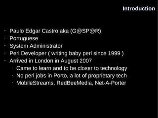 Introduction


•   Paulo Edgar Castro aka (G@SP@R)
•   Portuguese
•   System Administrator
•   Perl Developer ( writing baby perl since 1999 )
•   Arrived in London in August 2007
     • Came to learn and to be closer to technology

     • No perl jobs in Porto, a lot of proprietary tech

     • MobileStreams, RedBeeMedia, Net-A-Porter
 