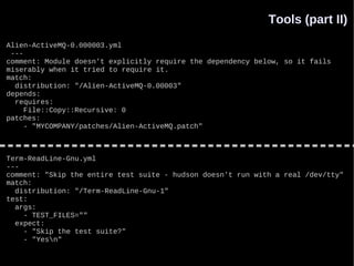 Tools (part II)
Alien-ActiveMQ-0.000003.yml
 ---
comment: Module doesn't explicitly require the dependency below, so it fails
miserably when it tried to require it.
match:
  distribution: "/Alien-ActiveMQ-0.00003"
depends:
  requires:
     File::Copy::Recursive: 0
patches:
     - "MYCOMPANY/patches/Alien-ActiveMQ.patch"



Term-ReadLine-Gnu.yml
---
comment: "Skip the entire test suite - hudson doesn't run with a real /dev/tty"
match:
  distribution: "/Term-ReadLine-Gnu-1"
test:
  args:
    - TEST_FILES=""
  expect:
    - "Skip the test suite?"
    - "Yesn"
 