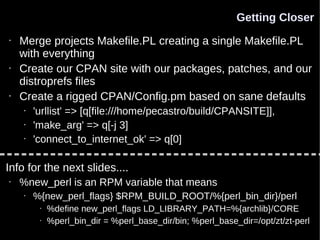 Getting Closer
•   Merge projects Makefile.PL creating a single Makefile.PL
    with everything
•   Create our CPAN site with our packages, patches, and our
    distroprefs files
•   Create a rigged CPAN/Config.pm based on sane defaults
    •   'urllist' => [q[file:///home/pecastro/build/CPANSITE]],
    •   'make_arg' => q[-j 3]
    •   'connect_to_internet_ok' => q[0]

Info for the next slides....
•   %new_perl is an RPM variable that means
    •   %{new_perl_flags} $RPM_BUILD_ROOT/%{perl_bin_dir}/perl
         •   %define new_perl_flags LD_LIBRARY_PATH=%{archlib}/CORE
         •   %perl_bin_dir = %perl_base_dir/bin; %perl_base_dir=/opt/zt/zt-perl
 