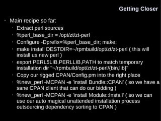 Getting Closer
•   Main recipe so far:
    •   Extract perl sources
    •   %perl_base_dir = /opt/zt/zt-perl
    •   Configure -Dprefix=%perl_base_dir; make;
    •   make install DESTDIR=~/rpmbuild/opt/zt/zt-perl ( this will
        install us new perl )
    •   export PERL5LIB,PERLLIB,PATH to match temporary
        installation dir "~/rpmbuild/opt/zt/zt-perl/{bin,lib}"
    •   Copy our rigged CPAN/Config.pm into the right place
    •   %new_perl -MCPAN -e 'install Bundle::CPAN' ( so we have a
        sane CPAN client that can do our bidding )
    •   %new_perl -MCPAN -e 'install Module::Install' ( so we can
        use our auto magical unattended installation process
        outsourcing dependency sorting to CPAN )
 