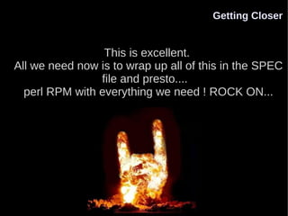 Getting Closer


                 This is excellent.
All we need now is to wrap up all of this in the SPEC
                file and presto....
  perl RPM with everything we need ! ROCK ON...
 