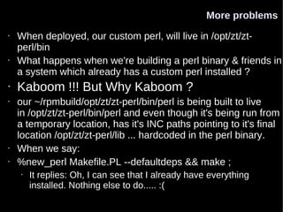 More problems
•   When deployed, our custom perl, will live in /opt/zt/zt-
    perl/bin
•   What happens when we're building a perl binary & friends in
    a system which already has a custom perl installed ?
•   Kaboom !!! But Why Kaboom ?
•   our ~/rpmbuild/opt/zt/zt-perl/bin/perl is being built to live
    in /opt/zt/zt-perl/bin/perl and even though it's being run from
    a temporary location, has it's INC paths pointing to it's final
    location /opt/zt/zt-perl/lib ... hardcoded in the perl binary.
•   When we say:
•   %new_perl Makefile.PL --defaultdeps && make ;
    •   It replies: Oh, I can see that I already have everything
        installed. Nothing else to do..... :(
 