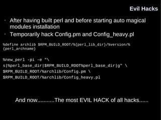 Evil Hacks
•   After having built perl and before starting auto magical
    modules installation
•   Temporarily hack Config.pm and Config_heavy.pl
%define archlib $RPM_BUILD_ROOT/%{perl_lib_dir}/%version/%
{perl_archname}


%new_perl -pi -e "
s|%perl_base_dir|$RPM_BUILD_ROOT%perl_base_dir|g" 
$RPM_BUILD_ROOT/%archlib/Config.pm 
$RPM_BUILD_ROOT/%archlib/Config_heavy.pl




      And now...........The most EVIL HACK of all hacks......
 