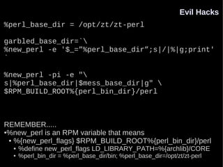 Evil Hacks
%perl_base_dir = /opt/zt/zt-perl

garbled_base_dir=`
%new_perl -e '$_=”%perl_base_dir”;s|/|%|g;print'
`

%new_perl -pi -e "
s|%perl_base_dir|$mess_base_dir|g" 
$RPM_BUILD_ROOT%{perl_bin_dir}/perl



REMEMBER.....
●%new_perl is an RPM variable that means

 ● %{new_perl_flags} $RPM_BUILD_ROOT%{perl_bin_dir}/perl

  ●   %define new_perl_flags LD_LIBRARY_PATH=%{archlib}/CORE
  ●   %perl_bin_dir = %perl_base_dir/bin; %perl_base_dir=/opt/zt/zt-perl
 