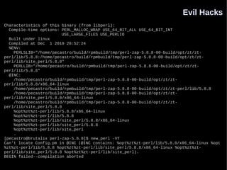 Evil Hacks
Characteristics of this binary (from libperl):
  Compile-time options: PERL_MALLOC_WRAP USE_64_BIT_ALL USE_64_BIT_INT
                        USE_LARGE_FILES USE_PERLIO
  Built under linux
  Compiled at Dec 1 2010 20:52:24
  %ENV:
    PERL5LIB="/home/pecastro/build/rpmbuild/tmp/perl-zap-5.8.8-00-build/opt/zt/zt-
perl/lib/5.8.8:/home/pecastro/build/rpmbuild/tmp/perl-zap-5.8.8-00-build/opt/zt/zt-
perl/lib/site_perl/5.8.8"
    PERLLIB="/home/pecastro/build/rpmbuild/tmp/perl-zap-5.8.8-00-build/opt/zt/zt-
perl/lib/5.8.8"
  @INC:
    /home/pecastro/build/rpmbuild/tmp/perl-zap-5.8.8-00-build/opt/zt/zt-
perl/lib/5.8.8/x86_64-linux
    /home/pecastro/build/rpmbuild/tmp/perl-zap-5.8.8-00-build/opt/zt/zt-perl/lib/5.8.8
    /home/pecastro/build/rpmbuild/tmp/perl-zap-5.8.8-00-build/opt/zt/zt-
perl/lib/site_perl/5.8.8/x86_64-linux
    /home/pecastro/build/rpmbuild/tmp/perl-zap-5.8.8-00-build/opt/zt/zt-
perl/lib/site_perl/5.8.8
    %opt%zt%zt-perl/lib/5.8.8/x86_64-linux
    %opt%zt%zt-perl/lib/5.8.8
    %opt%zt%zt-perl/lib/site_perl/5.8.8/x86_64-linux
    %opt%zt%zt-perl/lib/site_perl/5.8.8
    %opt%zt%zt-perl/lib/site_perl
    .
[pecastro@brutalix perl-zap-5.8.8]$ new_perl -VT
Can't locate Config.pm in @INC (@INC contains: %opt%zt%zt-perl/lib/5.8.8/x86_64-linux %opt
%zt%zt-perl/lib/5.8.8 %opt%zt%zt-perl/lib/site_perl/5.8.8/x86_64-linux %opt%zt%zt-
perl/lib/site_perl/5.8.8 %opt%zt%zt-perl/lib/site_perl).
BEGIN failed--compilation aborted
 