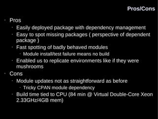 Pros/Cons
•   Pros
    •   Easily deployed package with dependency management
    •   Easy to spot missing packages ( perspective of dependent
        package )
    •   Fast spotting of badly behaved modules
         •   Module install/test failure means no build
    •   Enabled us to replicate environments like if they were
        mushrooms
•   Cons
    •   Module updates not as straightforward as before
         •   Tricky CPAN module dependency
    •   Build time tied to CPU (84 min @ Virtual Double-Core Xeon
        2.33GHz/4GB mem)
 