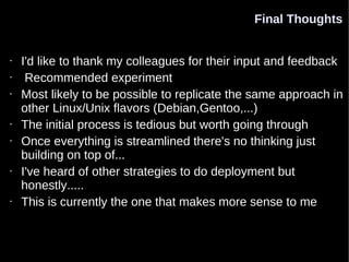 Final Thoughts


•   I'd like to thank my colleagues for their input and feedback
•    Recommended experiment
•   Most likely to be possible to replicate the same approach in
    other Linux/Unix flavors (Debian,Gentoo,...)
•   The initial process is tedious but worth going through
•   Once everything is streamlined there's no thinking just
    building on top of...
•   I've heard of other strategies to do deployment but
    honestly.....
•   This is currently the one that makes more sense to me
 